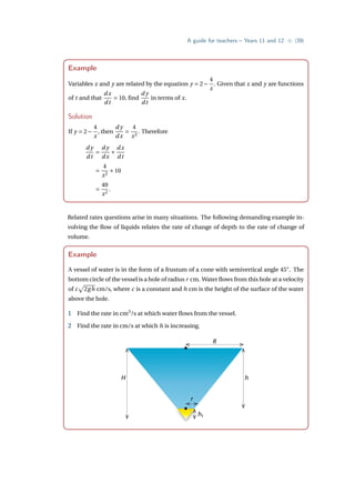 A guide for teachers – Years 11 and 12 • {39}
Example
Variables x and y are related by the equation y = 2−
4
x
. Given that x and y are functions
of t and that
dx
dt
= 10, find
d y
dt
in terms of x.
Solution
If y = 2−
4
x
, then
d y
dx
=
4
x2
. Therefore
d y
dt
=
d y
dx
×
dx
dt
=
4
x2
×10
=
40
x2
.
Related rates questions arise in many situations. The following demanding example in-
volving the flow of liquids relates the rate of change of depth to the rate of change of
volume.
Example
A vessel of water is in the form of a frustum of a cone with semivertical angle 45◦
. The
bottom circle of the vessel is a hole of radius r cm. Water flows from this hole at a velocity
of c
p
2gh cm/s, where c is a constant and h cm is the height of the surface of the water
above the hole.
1 Find the rate in cm3
/s at which water flows from the vessel.
2 Find the rate in cm/s at which h is increasing.
H
R
h
h1
r
 