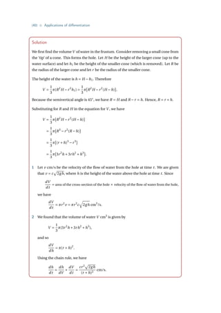 {40} • Applications of differentiation
Solution
We first find the volume V of water in the frustum. Consider removing a small cone from
the ‘tip’ of a cone. This forms the hole. Let H be the height of the larger cone (up to the
water surface) and let h1 be the height of the smaller cone (which is removed). Let R be
the radius of the larger cone and let r be the radius of the smaller cone.
The height of the water is h = H −h1. Therefore
V =
1
3
π(R2
H −r2
h1) =
1
3
π
¡
R2
H −r2
(H −h)
¢
.
Because the semivertical angle is 45◦
, we have R = H and R −r = h. Hence, R = r +h.
Substituting for R and H in the equation for V , we have
V =
1
3
π
¡
R2
H −r2
(H −h)
¢
=
1
3
π
¡
R3
−r2
(R −h)
¢
=
1
3
π
¡
(r +h)3
−r3
¢
=
1
3
π
¡
3r2
h +3rh2
+h3
¢
.
1 Let v cm/s be the velocity of the flow of water from the hole at time t. We are given
that v = c
p
2gh, where h is the height of the water above the hole at time t. Since
dV
dt
= area of the cross-section of the hole × velocity of the flow of water from the hole,
we have
dV
dt
= πr2
v = πr2
c
q
2gh cm3
/s.
2 We found that the volume of water V cm3
is given by
V =
1
3
π(3r2
h +3rh2
+h3
),
and so
dV
dh
= π(r +h)2
.
Using the chain rule, we have
dh
dt
=
dh
dV
×
dV
dt
=
cr2
p
2gh
(r +h)2
cm/s.
 