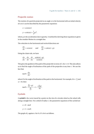 A guide for teachers – Years 11 and 12 • {43}
Projectile motion
The motion of a particle projected at an angle α to the horizontal with an initial velocity
of u m/s can be described by the parametric equations
x = u cos(α)t
y = u sin(α)t −
1
2
gt2
,
where g is the acceleration due to gravity. A method for deriving these equations is given
in the module Motion in a straight line.
The velocities in the horizontal and vertical directions are
dx
dt
= u cos(α) and
d y
dt
= u sin(α)− gt.
Using the chain rule, we have
d y
dx
=
d y
dt
×
dt
dx
=
u sin(α)− gt
u cos(α)
.
This gives the gradient of the path of the projectile in terms of t, for t ≥ 0. This also allows
us to find the angle of inclination of the path of the projectile at any time t. We use the
fact that
tanθ =
d y
dx
,
where θ is the angle of inclination of the path to the horizontal. For example, if α = π
4 and
u = 10, then
tanθ =
10
p
2
− gt
10
p
2
= 1−
p
2gt
10
.
Cycloids
A cycloid is the curve traced by a point on the rim of a circular wheel as the wheel rolls
along a straight line. For a wheel of radius 1, the parametric equations of the cycloid are
x = θ −sinθ
y = 1−cosθ.
The graph of y against x for 0 ≤ θ ≤ 6π is as follows.
 
