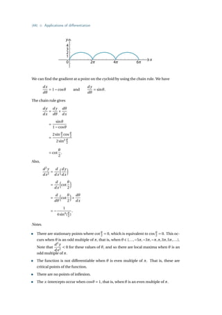 {44} • Applications of differentiation
y
x
0 2𝜋 4𝜋 6𝜋
4
3
2
1
We can find the gradient at a point on the cycloid by using the chain rule. We have
dx
dθ
= 1−cosθ and
d y
dθ
= sinθ.
The chain rule gives
d y
dx
=
d y
dθ
×
dθ
dx
=
sinθ
1−cosθ
=
2sin θ
2 cos θ
2
2sin2 θ
2
= cot
θ
2
.
Also,
d2
y
dx2
=
d
dx
³d y
dx
´
=
d
dx
³
cot
θ
2
´
=
d
dθ
³
cot
θ
2
´
×
dθ
dx
= −
1
4sin4
(θ
2 )
.
Notes.
• There are stationary points where cot θ
2 = 0, which is equivalent to cos θ
2 = 0. This oc-
curs when θ is an odd multiple of π, that is, when θ ∈ {...,−5π,−3π,−π,π,3π,5π,...}.
Note that
d2
y
dx2
 0 for these values of θ, and so there are local maxima when θ is an
odd multiple of π.
• The function is not differentiable when θ is even multiple of π. That is, these are
critical points of the function.
• There are no points of inflexion.
• The x-intercepts occur when cosθ = 1, that is, when θ is an even multiple of π.
 