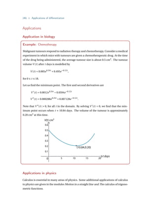 {46} • Applications of differentiation
Applications
Application in biology
Example: Chemotherapy
Malignant tumours respond to radiation therapy and chemotherapy. Consider a medical
experiment in which mice with tumours are given a chemotherapeutic drug. At the time
of the drug being administered, the average tumour size is about 0.5 cm3
. The tumour
volume V (t) after t days is modelled by
V (t) = 0.005e0.24t
+0.495e−0.12t
,
for 0 ≤ t ≤ 18.
Let us find the minimum point. The first and second derivatives are
V 0
(t) = 0.0012e0.24t
−0.0594e−0.12t
V 00
(t) = 0.000288e0.24t
+0.007128e−0.12t
.
Note that V 00
(t)  0, for all t in the domain. By solving V 0
(t) = 0, we find that the min-
imum point occurs when t ≈ 10.84 days. The volume of the tumour is approximately
0.20 cm3
at this time.
V(t) cm3
t days
0
0.6
0.5
0.4
0.3
0.2
0.1
5 10 15 20
(10.84,0.20)
Applications in physics
Calculus is essential in many areas of physics. Some additional applications of calculus
to physics are given in the modules Motion in a straight line and The calculus of trigono-
metric functions.
 