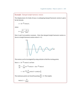 A guide for teachers – Years 11 and 12 • {47}
Example: Damped simple harmonic motion
The displacement of a body of mass m undergoing damped harmonic motion is given
by the formula
x = Ae− bt
2m cos(ωt),
where
ω =
s
k
m
−
³ b
2m
´2
.
Here k and b are positive constants. (Note that damped simple harmonic motion re-
duces to simple harmonic motion when b = 0.)
x
t
The motion can be investigated by using calculus to find the turning points.
Since x = Ae− bt
2m cos(ωt), we have
dx
dt
= −
b
2m
Ae− bt
2m cos(ωt)− Aωe− bt
2m sin(ωt)
= −Ae− bt
2m
³ b
2m
cos(ωt)+ωsin(ωt)
´
.
The stationary points are found by putting
dx
dt
= 0. This implies
tan(ωt) = −
b
2mω
.
 