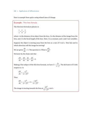{48} • Applications of differentiation
Here is example from optics using related rates of change.
Example: Thin lens formula
The thin lens formula in physics is
1
s
+
1
S
=
1
f
,
where s is the distance of an object from the lens, S is the distance of the image from the
lens, and f is the focal length of the lens. Here f is a constant, and s and S are variables.
Suppose the object is moving away from the lens at a rate of 3 cm/s. How fast and in
which direction will the image be moving?
We are given
ds
dt
= 3. The question is: What is
dS
dt
?
We know by the chain rule that
dS
dt
=
dS
ds
×
ds
dt
=
dS
ds
×3.
Making S the subject of the thin lens formula, we have S =
f s
s − f
. The derivative of S with
respect to s is
dS
ds
=
−f 2
(s − f )2
.
Thus
dS
dt
=
−f 2
(s − f )2
×3 =
−3f 2
(s − f )2
.
The image is moving towards the lens at
3f 2
(s − f )2
cm/s.
 