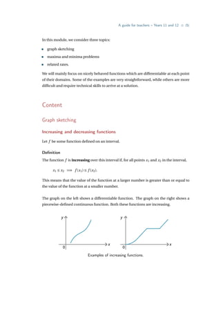A guide for teachers – Years 11 and 12 • {5}
In this module, we consider three topics:
• graph sketching
• maxima and minima problems
• related rates.
We will mainly focus on nicely behaved functions which are differentiable at each point
of their domains. Some of the examples are very straightforward, while others are more
difficult and require technical skills to arrive at a solution.
Content
Graph sketching
Increasing and decreasing functions
Let f be some function defined on an interval.
Definition
The function f is increasing over this interval if, for all points x1 and x2 in the interval,
x1 ≤ x2 =⇒ f (x1) ≤ f (x2).
This means that the value of the function at a larger number is greater than or equal to
the value of the function at a smaller number.
The graph on the left shows a differentiable function. The graph on the right shows a
piecewise-defined continuous function. Both these functions are increasing.
y
x
0
y
x
0
Examples of increasing functions.
 