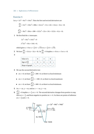 {50} • Applications of differentiation
Exercise 5
Let y = 3x4
−44x3
+144x2
. Then the first and second derivatives are
d y
dx
= 12x3
−132x2
+288x = 12x(x2
−11x +24) = 12x(x −3)(x −8)
d2
y
dx2
= 36x2
−264x +288 = 12(3x2
−22x +24) = 12(3x −4)(x −6).
1 We first find the x-intercepts:
3x4
−44x3
+144x2
= 0
x2
(3x2
−44x +144) = 0,
which gives x = 0 or x = 2
3 (11−
p
13) or x = 2
3 (11+
p
13).
2 We have
d y
dx
= 12x(x −3)(x −8). So
d y
dx
= 0 implies x = 0 or x = 3 or x = 8.
3
Value of x 0 3 8
Sign of
d y
dx − 0 + 0 − 0 +
Slope of graph  —  —  — 
4 We use the second derivative test:
• at x = 0, we have
d2
y
dx2
= 288  0, so there is a local minimum
• at x = 3, we have
d2
y
dx2
= −180  0, so there is a local maximum
• at x = 8, we have
d2
y
dx2
= 480  0, so there is a local minimum.
5 As x → ∞, y → ∞, and as x → −∞, y → ∞.
6
d2
y
dx2
= 0 implies x = 4
3 or x = 6. The second derivative changes from positive to neg-
ative at x = 4
3 , and from negative to positive at x = 6. So there are points of inflexion
at x = 4
3 and x = 6.
y
x
0
(3,351)
2
3(11–√13)
2
3(11+√13)
(8,–1024)
(6,–432)
y = 3x4 – 44x3 + 144x2
(4 4352
3 , 27 )
 