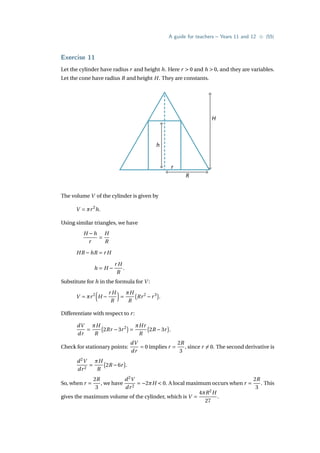 A guide for teachers – Years 11 and 12 • {55}
Exercise 11
Let the cylinder have radius r and height h. Here r  0 and h  0, and they are variables.
Let the cone have radius R and height H. They are constants.
H
R
r
h
The volume V of the cylinder is given by
V = πr2
h.
Using similar triangles, we have
H −h
r
=
H
R
HR −hR = r H
h = H −
r H
R
.
Substitute for h in the formula for V :
V = πr2
³
H −
r H
R
´
=
πH
R
¡
Rr2
−r3
¢
.
Differentiate with respect to r:
dV
dr
=
πH
R
¡
2Rr −3r2
¢
=
πHr
R
¡
2R −3r
¢
.
Check for stationary points:
dV
dr
= 0 implies r =
2R
3
, since r 6= 0. The second derivative is
d2
V
dr2
=
πH
R
¡
2R −6r
¢
.
So, when r =
2R
3
, we have
d2
V
dr2
= −2πH  0. A local maximum occurs when r =
2R
3
. This
gives the maximum volume of the cylinder, which is V =
4πR2
H
27
.
 