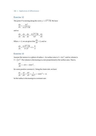 {56} • Applications of differentiation
Exercise 12
The point P is moving along the curve y =
p
x3 +56. We have
d y
dx
=
3x2
2
p
x3 +56
,
and so
dx
dt
=
dx
d y
×
d y
dt
=
2
p
x3 +56
3x2
×
d y
dt
.
When x = 2, we are given that
d y
dt
= 2, and so
dx
dt
=
2
p
23 +56
3×22
×2 =
8
3
.
Exercise 13
Assume the meteor is a sphere of radius r. Its surface area is S = 4πr2
, and its volume is
V = 4
3 πr3
. The volume is decreasing at a rate proportional to the surface area. That is,
dV
dt
= −kS = −4πkr2
,
for some positive constant k. Using the chain rule, we have
dr
dt
=
dr
dV
×
dV
dt
=
1
4πr2
×−4πkr2
= −k.
So the radius is decreasing at a constant rate.
 