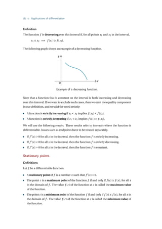 {6} • Applications of differentiation
Definition
The function f is decreasing over this interval if, for all points x1 and x2 in the interval,
x1 ≤ x2 =⇒ f (x1) ≥ f (x2).
The following graph shows an example of a decreasing function.
y
x
0
Example of a decreasing function.
Note that a function that is constant on the interval is both increasing and decreasing
over this interval. If we want to exclude such cases, then we omit the equality component
in our definition, and we add the word strictly:
• A function is strictly increasing if x1 < x2 implies f (x1) < f (x2).
• A function is strictly decreasing if x1 < x2 implies f (x1) > f (x2).
We will use the following results. These results refer to intervals where the function is
differentiable. Issues such as endpoints have to be treated separately.
• If f 0
(x) > 0 for all x in the interval, then the function f is strictly increasing.
• If f 0
(x) < 0 for all x in the interval, then the function f is strictly decreasing.
• If f 0
(x) = 0 for all x in the interval, then the function f is constant.
Stationary points
Definitions
Let f be a differentiable function.
• A stationary point of f is a number x such that f 0
(x) = 0.
• The point c is a maximum point of the function f if and only if f (c) ≥ f (x), for all x
in the domain of f . The value f (c) of the function at c is called the maximum value
of the function.
• The point c is a minimum point of the function f if and only if f (c) ≤ f (x), for all x in
the domain of f . The value f (c) of the function at c is called the minimum value of
the function.
 
