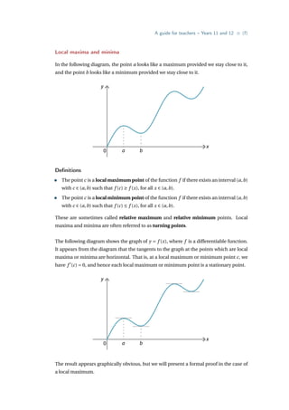 A guide for teachers – Years 11 and 12 • {7}
Local maxima and minima
In the following diagram, the point a looks like a maximum provided we stay close to it,
and the point b looks like a minimum provided we stay close to it.
y
x
0 a b
Definitions
• The point c is a local maximum point of the function f if there exists an interval (a,b)
with c ∈ (a,b) such that f (c) ≥ f (x), for all x ∈ (a,b).
• The point c is a local minimum point of the function f if there exists an interval (a,b)
with c ∈ (a,b) such that f (c) ≤ f (x), for all x ∈ (a,b).
These are sometimes called relative maximum and relative minimum points. Local
maxima and minima are often referred to as turning points.
The following diagram shows the graph of y = f (x), where f is a differentiable function.
It appears from the diagram that the tangents to the graph at the points which are local
maxima or minima are horizontal. That is, at a local maximum or minimum point c, we
have f 0
(c) = 0, and hence each local maximum or minimum point is a stationary point.
y
x
0 a b
The result appears graphically obvious, but we will present a formal proof in the case of
a local maximum.
 