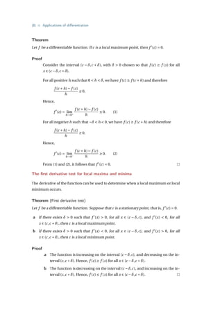 {8} • Applications of differentiation
Theorem
Let f be a differentiable function. If c is a local maximum point, then f 0
(c) = 0.
Proof
Consider the interval (c − δ,c + δ), with δ > 0 chosen so that f (c) ≥ f (x) for all
x ∈ (c −δ,c +δ).
For all positive h such that 0 < h < δ, we have f (c) ≥ f (c +h) and therefore
f (c +h)− f (c)
h
≤ 0.
Hence,
f 0
(c) = lim
h→0+
f (c +h)− f (c)
h
≤ 0. (1)
For all negative h such that −δ < h < 0, we have f (c) ≥ f (c +h) and therefore
f (c +h)− f (c)
h
≥ 0.
Hence,
f 0
(c) = lim
h→0−
f (c +h)− f (c)
h
≥ 0. (2)
From (1) and (2), it follows that f 0
(c) = 0.
The first derivative test for local maxima and minima
The derivative of the function can be used to determine when a local maximum or local
minimum occurs.
Theorem (First derivative test)
Let f be a differentiable function. Suppose that c is a stationary point, that is, f 0
(c) = 0.
a If there exists δ > 0 such that f 0
(x) > 0, for all x ∈ (c − δ,c), and f 0
(x) < 0, for all
x ∈ (c,c +δ), then c is a local maximum point.
b If there exists δ > 0 such that f 0
(x) < 0, for all x ∈ (c − δ,c), and f 0
(x) > 0, for all
x ∈ (c,c +δ), then c is a local minimum point.
Proof
a The function is increasing on the interval (c −δ,c), and decreasing on the in-
terval (c,c +δ). Hence, f (c) ≥ f (x) for all x ∈ (c −δ,c +δ).
b The function is decreasing on the interval (c −δ,c), and increasing on the in-
terval (c,c +δ). Hence, f (c) ≤ f (x) for all x ∈ (c −δ,c +δ).
 