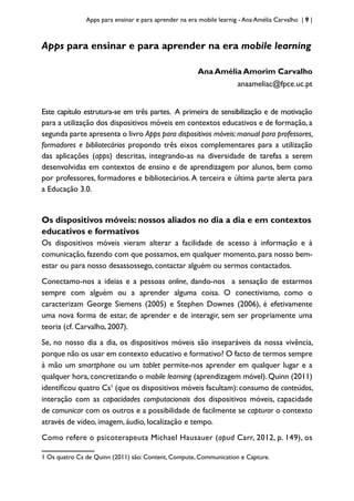 Apps para ensinar e para aprender na era mobile learnig - Ana Amélia Carvalho | 9 |
Apps para ensinar e para aprender na era mobile learning
Ana Amélia Amorim Carvalho
anaameliac@fpce.uc.pt
Este capítulo estrutura-se em três partes. A primeira de sensibilização e de motivação
para a utilização dos dispositivos móveis em contextos educativos e de formação, a
segunda parte apresenta o livro Apps para dispositivos móveis:manual para professores,
formadores e bibliotecários propondo três eixos complementares para a utilização
das aplicações (apps) descritas, integrando-as na diversidade de tarefas a serem
desenvolvidas em contextos de ensino e de aprendizagem por alunos, bem como
por professores, formadores e bibliotecários.A terceira e última parte alerta para
a Educação 3.0.
Os dispositivos móveis: nossos aliados no dia a dia e em contextos
educativos e formativos
Os dispositivos móveis vieram alterar a facilidade de acesso à informação e à
comunicação, fazendo com que possamos, em qualquer momento, para nosso bem-
estar ou para nosso desassossego, contactar alguém ou sermos contactados.
Conectamo-nos a ideias e a pessoas online, dando-nos a sensação de estarmos
sempre com alguém ou a aprender alguma coisa. O conectivismo, como o
caracterizam George Siemens (2005) e Stephen Downes (2006), é efetivamente
uma nova forma de estar, de aprender e de interagir, sem ser propriamente uma
teoria (cf. Carvalho, 2007).
Se, no nosso dia a dia, os dispositivos móveis são inseparáveis da nossa vivência,
porque não os usar em contexto educativo e formativo? O facto de termos sempre
à mão um smartphone ou um tablet permite-nos aprender em qualquer lugar e a
qualquer hora, concretizando o mobile learning (aprendizagem móvel). Quinn (2011)
identificou quatro Cs1
(que os dispositivos móveis facultam): consumo de conteúdos,
interação com as capacidades computacionais dos dispositivos móveis, capacidade
de comunicar com os outros e a possibilidade de facilmente se capturar o contexto
através de vídeo, imagem, áudio, localização e tempo.
Como refere o psicoterapeuta Michael Hausauer (apud Carr, 2012, p. 149), os
1 Os quatro Cs de Quinn (2011) são: Content, Compute, Communication e Capture.
 
