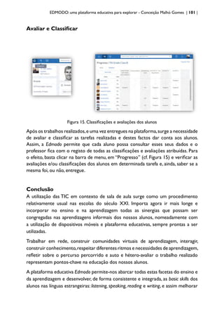 EDMODO: uma plataforma educativa para explorar - Conceição Malhó Gomes | 101 |
Avaliar e Classificar
Figura 15. Classificações e avaliações dos alunos
Após os trabalhos realizados,e uma vez entregues na plataforma,surge a necessidade
de avaliar e classificar as tarefas realizadas e destes factos dar conta aos alunos.
Assim, a Edmodo permite que cada aluno possa consultar esses seus dados e o
professor fica com o registo de todas as classificações e avaliações atribuídas. Para
o efeito, basta clicar na barra de menu, em “Progresso” (cf. Figura 15) e verificar as
avaliações e/ou classificações dos alunos em determinada tarefa e, ainda, saber se a
mesma foi, ou não, entregue.
Conclusão
A utilização das TIC em contexto de sala de aula surge como um procedimento
relativamente usual nas escolas do século XXI. Importa agora ir mais longe e
incorporar no ensino e na aprendizagem todas as sinergias que possam ser
congregadas nas aprendizagens informais dos nossos alunos, nomeadamente com
a utilização de dispositivos móveis e plataforma educativas, sempre prontas a ser
utilizadas.
Trabalhar em rede, construir comunidades virtuais de aprendizagem, interagir,
construir conhecimento,respeitar diferentes ritmos e necessidades de aprendizagem,
refletir sobre o percurso percorrido e auto e hétero-avaliar o trabalho realizado
representam pontos-chave na educação dos nossos alunos.
A plataforma educativa Edmodo permite-nos abarcar todas estas facetas do ensino e
da aprendizagem e desenvolver, de forma consistente e integrada, as basic skills dos
alunos nas línguas estrangeiras: listening, speaking, reading e writing, e assim melhorar
 