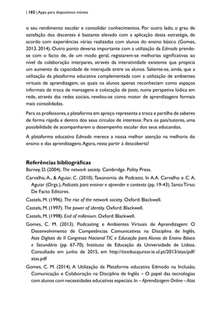| 102 | Apps para dispositivos móveis
o seu rendimento escolar e consolidar conhecimentos. Por outro lado, o grau de
satisfação dos discentes é bastante elevado com a aplicação desta estratégia, de
acordo com experiências várias realizadas com alunos do ensino básico (Gomes,
2013, 2014). Outro ponto deveras importante com a utilização da Edmodo prende-
se com o facto de, de um modo geral, registarem-se melhorias significativas ao
nível da colaboração interpares, através da interatividade existente que propicia
um aumento da capacidade de interajuda entre os alunos. Saliente-se, ainda, que a
utilização da plataforma educativa complementada com a utilização de ambientes
virtuais de aprendizagem, os quais os alunos apenas reconheciam como espaços
informais de troca de mensagens e colocação de posts, numa perspetiva lúdica em
rede, através das redes sociais, revelou-se como motor de aprendizagens formais
mais consolidadas.
Para os professores,a plataforma em apreço representa a troca e partilha de saberes
de forma rápida e dentro dos seus círculos de interesse. Para os pais/tutores, uma
possibilidade de acompanharem o desempenho escolar dos seus educandos.
A plataforma educativa Edmodo merece a nossa melhor atenção na melhoria do
ensino e das aprendizagens.Agora, resta partir à descoberta!
Referências bibliográficas
Barney, D. (2004). The network society. Cambridge. Polity Press.
Carvalho, A., & Aguiar, C. (2010).Taxonomia de Podcasts. In A.A. Carvalho e C. A.
Aguiar (Orgs.), Podcasts para ensinar e aprender e contexto (pp. 19-43). SantoTirso:
De Facto Editores.
Castels, M. (1996). The rise of the network society. Oxford: Blackwell.
Castels, M. (1997). The power of identity. Oxford: Blackwell.
Castels, M. (1998). End of millenium. Oxford: Blackwell.
Gomes, C. M. (2013). Podcasting e Ambientes Virtuais de Aprendizagem: O
Desenvolvimento de Competências Comunicativas na Disciplina de Inglês.
Atas Digitais do II Congresso Nacional TIC e Educação para Alunos do Ensino Básico
e Secundário (pp. 67-70). Instituto de Educação da Universidade de Lisboa.
Consultado em junho de 2015, em http://ticeducajunior.ie.ul.pt/2013/atas/pdf/
atas.pdf
Gomes, C. M. (2014). A Utilização da Plataforma educativa Edmodo na Inclusão,
Comunicação e Colaboração na Disciplina de Inglês – O papel das tecnologias
com alunos com necessidades educativas especiais.In – Aprendizagem Online –Atas
 
