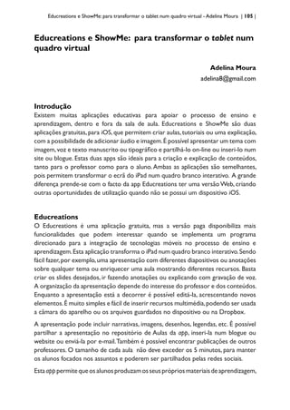 Educreations e ShowMe: para transformar o tablet num quadro virtual - Adelina Moura | 105 |
Educreations e ShowMe: para transformar o tablet num
quadro virtual
Adelina Moura
adelina8@gmail.com
Introdução
Existem muitas aplicações educativas para apoiar o processo de ensino e
aprendizagem, dentro e fora da sala de aula. Educreations e ShowMe são duas
aplicações gratuitas,para iOS,que permitem criar aulas,tutoriais ou uma explicação,
com a possibilidade de adicionar áudio e imagem.É possível apresentar um tema com
imagem,voz e texto manuscrito ou tipográfico e partilhá-lo on-line ou inseri-lo num
site ou blogue. Estas duas apps são ideais para a criação e explicação de conteúdos,
tanto para o professor como para o aluno. Ambas as aplicações são semelhantes,
pois permitem transformar o ecrã do iPad num quadro branco interativo. A grande
diferença prende-se com o facto da app Educreations ter uma versão Web, criando
outras oportunidades de utilização quando não se possui um dispositivo iOS.
Educreations
O Educreations é uma aplicação gratuita, mas a versão paga disponibiliza mais
funcionalidades que podem interessar quando se implementa um programa
direcionado para a integração de tecnologias móveis no processo de ensino e
aprendizagem.Esta aplicação transforma o iPad num quadro branco interativo.Sendo
fácil fazer,por exemplo,uma apresentação com diferentes diapositivos ou anotações
sobre qualquer tema ou enriquecer uma aula mostrando diferentes recursos. Basta
criar os slides desejados, ir fazendo anotações ou explicando com gravação de voz.
A organização da apresentação depende do interesse do professor e dos conteúdos.
Enquanto a apresentação está a decorrer é possível editá-la, acrescentando novos
elementos.É muito simples e fácil de inserir recursos multimédia,podendo ser usada
a câmara do aparelho ou os arquivos guardados no dispositivo ou na Dropbox.
A apresentação pode incluir narrativas, imagens, desenhos, legendas, etc. É possível
partilhar a apresentação no repositório de Aulas da app, inseri-la num blogue ou
website ou enviá-la por e-mail.Também é possível encontrar publicações de outros
professores. O tamanho de cada aula não deve exceder os 5 minutos, para manter
os alunos focados nos assuntos e poderem ser partilhados pelas redes sociais.
Estaapppermitequeosalunosproduzamosseusprópriosmateriaisdeaprendizagem,
 