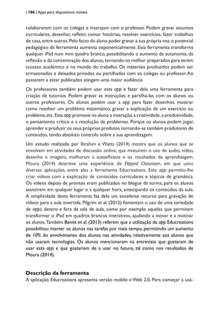 | 106 | Apps para dispositivos móveis
colaborarem com os colegas e interajam com o professor. Podem gravar assuntos
curriculares, desenhar, refletir, contar histórias, resolver exercícios, fazer trabalhos
de casa,entre outros.Pelo facto do aluno poder gravar a sua própria voz,o potencial
pedagógico da ferramenta aumenta exponencialmente. Esta ferramenta transforma
qualquer iPad num mini quadro branco, possibilitando o aumento da autonomia, da
reflexão e da concentração dos alunos,tornando-os melhor preparados para terem
sucesso académico e no mundo do trabalho. Os materiais produzidos podem ser
armazenados e deixados privados ou partilhados com os colegas ou professor.Ao
passarem a estar publicados atingem uma maior audiência.
Os professores também podem usar esta app e fazer dela uma ferramenta para
criação de tutoriais. Podem gravar as instruções e partilhá-las com os alunos ou
outros professores. Os alunos podem usar a app para fazer desenhos, mostrar
como resolver um problema matemático, gravar a explicação de um exercício ou
problema,etc.Esta app promove no aluno a interação,a criatividade,a produtividade,
o pensamento crítico e a resolução de problemas. Porque os alunos podem jogar,
aprender e produzir os seus próprios produtos tornando-se também produtores de
conteúdos, tendo absoluto controlo sobre a sua aprendizagem.
Um estudo realizado por Ibrahim e Watts (2014) mostra que os alunos que se
envolvem em atividades de discussão online, que misturem o uso de áudio, vídeo,
desenho e imagens, melhoram a autoeficácia e os resultados da aprendizagem.
Moura (2014) descreve uma experiência de Flipped Classroom, em que usou
diversas aplicações, entre elas a ferramenta Educreations. Esta app permitiu-lhe
criar vídeos com a explicação de conteúdos curriculares e tópicos de gramática.
Os vídeos depois de prontos eram publicados no blogue da turma, para os alunos
assistirem em qualquer lugar e a qualquer hora, antecipando os conteúdos da aula.
A simplicidade desta ferramenta faz dela um excelente recurso para gravação de
vídeos para a aula invertida. Pilgrim et al. (2012) fomentam o uso de uma variedade
de apps, dentro e fora da sala de aula, como por exemplo aquelas que permitem
transformar o iPad em quadros brancos interativos, ajudando a inovar e a motivar
os alunos.Também Banitt et al. (2013) referem que a utilização da app Educreations
possibilitou manter os alunos nas tarefas por mais tempo, permitindo um aumento
de 10% do envolvimento dos alunos nas atividades, relativamente aos alunos que
não usaram tecnologias. Os alunos mencionaram na entrevista que gostaram de
usar esta app e que gostariam de a usar no futuro, tal como nos resultados de
Moura (2014).
Descrição da ferramenta
A aplicação Educreations apresenta versão mobile e Web 2.0. Para começar a usá-
 
