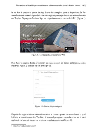 Educreations e ShowMe: para transformar o tablet num quadro virtual - Adelina Moura | 107 |
la no iPad é preciso a partir da App Store descarregá-la para o dispositivo. Se for
através do site naWeb é possível criar um registo para o professor ou aluno clicando
emTeacher Sign up ou Student Sign up, respetivamente, a partir do URL1
(Figura 1).
Figura 1. Homepage Educreations na Web
Para fazer o registo basta preencher os espaços com os dados solicitados, como
mostra a Figura 2 e clicar no fim em Sign up.
Figura 2. Informação para registo
Depois do registo feito é necessário ativar a conta a partir do e-mail com o qual
foi feita a inscrição no site.Também é possível pesquisar a escola e ver se já está
registada na base de dados ou procurar escolas próximas (Figura 3).
1 https://www.educreations.com/
 