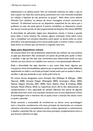 | 10 | Apps para dispositivos móveis
adolescentes e os adultos jovens ‘’têm um tremendo interesse em saber o que se
está a passar nas vidas dos outros pares, juntamente com uma tremenda ansiedade
em relação à hipótese de não pertencer ao grupo”. Além disso, como salienta
Nicholas Carr (ibidem), “se deixam de enviar mensagens, arriscam tornarem-se
invisíveis”. O telemóvel tornou-se um dispositivo inseparável do seu dono, que o
professor, na aula, não pode ignorar. É preciso rentabilizar os dispositivos móveis
dos alunos,tirando partido da ideia já generalizada de BringYour Own Device (BYOD).
A diversidade de aplicações (apps) para dispositivos móveis é imensa e grande
parte delas é muito intuitiva. No entanto, alguma orientação inicial sobre como
usar e rentabilizar em contexto educativo, como apoiar os alunos online ou como
diversificar uma apresentação, entre outras, pode ajudar e motivar o leitor a usá-las.
Estes foram os motivos que nos levaram a organizar este livro.
Apps para dispositivos móveis
Os autores deste livro são profissionais experientes que utilizam nas suas práticas
as apps que descrevem. Elas constituem um ponto de partida para ajudar o leitor
a escolher a app que lhe seja mais conveniente para determinada tarefa ou para
solicitar aos seus alunos um trabalho com recurso a uma apresentação diferente.
Dada a diversidade das apps descritas e, por outro lado, haver algumas que
incorporam várias funcionalidades,optamos por as apresentar por ordem alfabética,
explicitando no índice a sua função principal, crendo, assim, que se ajudará o leitor a
escolher a app que pretende ou por onde pode iniciar-se.
Os nossos alunos, designados como Geração Net (Oblinger & Oblinger , 2005;
Tapscott, 2008), Geração Polegar (Rheingold, 2003), Screenagers (Alves, 2004),
Nativos Digitais (Prensky, 2001, 2009), Homo Zapiens (Veen & Vrakking, 2006),
Geração Móvel (Moura, 2010) ou Superficiais (Carr, 2011), têm efetivamente um
comportamento e uma capacidade de atenção diferente dos alunos de algumas
décadas atrás,bem como uma interação constante com os seus dispositivos móveis.
A aprendizagem ativa e interativa não só ajuda a focar a atenção dos alunos como
os ajuda a aprender.
Tendo presente a necessidade de envolvermos os alunos numa aprendizagem
ativa e interativa, consideramos três eixos principais de intervenção em contexto
educativo e formativo,nomeadamente:sondar e testar,representar o conhecimento
e desafiar a aprender.Vão ser nestes três eixos principais, complementares entre si,
que faremos referência às apps.
 