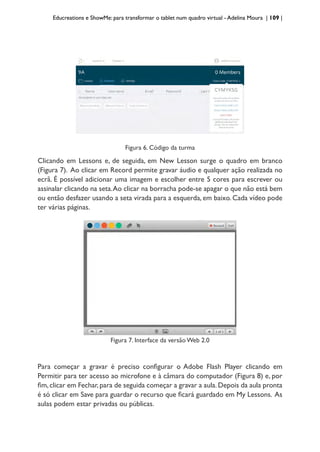 Educreations e ShowMe: para transformar o tablet num quadro virtual - Adelina Moura | 109 |
Figura 6. Código da turma
Clicando em Lessons e, de seguida, em New Lesson surge o quadro em branco
(Figura 7). Ao clicar em Record permite gravar áudio e qualquer ação realizada no
ecrã. É possível adicionar uma imagem e escolher entre 5 cores para escrever ou
assinalar clicando na seta.Ao clicar na borracha pode-se apagar o que não está bem
ou então desfazer usando a seta virada para a esquerda, em baixo. Cada vídeo pode
ter várias páginas.
Figura 7. Interface da versão Web 2.0
Para começar a gravar é preciso configurar o Adobe Flash Player clicando em
Permitir para ter acesso ao microfone e à câmara do computador (Figura 8) e, por
fim,clicar em Fechar,para de seguida começar a gravar a aula.Depois da aula pronta
é só clicar em Save para guardar o recurso que ficará guardado em My Lessons. As
aulas podem estar privadas ou públicas.
 