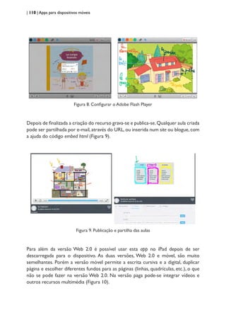 | 110 | Apps para dispositivos móveis
Figura 8. Configurar o Adobe Flash Player
Depois de finalizada a criação do recurso grava-se e publica-se.Qualquer aula criada
pode ser partilhada por e-mail, através do URL, ou inserida num site ou blogue, com
a ajuda do código embed html (Figura 9).
Figura 9. Publicação e partilha das aulas
Para além da versão Web 2.0 é possível usar esta app no iPad depois de ser
descarregada para o dispositivo. As duas versões, Web 2.0 e móvel, são muito
semelhantes. Porém a versão móvel permite a escrita cursiva e a digital, duplicar
página e escolher diferentes fundos para as páginas (linhas, quadrículas, etc.), o que
não se pode fazer na versão Web 2.0. Na versão paga pode-se integrar vídeos e
outros recursos multimédia (Figura 10).
 