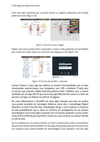 | 112 | Apps para dispositivos móveis
Com esta app é possível usar a escrita cursiva e a digital e apresenta uma variada
palete de cores (Figura 13).
Figura 13. Escrita cursiva e digital
Depois das aulas prontas ficam associadas à conta criada, podendo ser partilhadas
por e-mail, nas redes sociais ou inseri-las num blogue ou site (Figura 14).
Figura 14. Formas de partilhar a vídeoaula
Lensoo Create é outra app que oferece as mesmas funcionalidades que as duas
mencionadas anteriormente, mas compatível com iOS e Android. É ideal para
os alunos, que possuem tablets Android, poderem fazer trabalhos com a mesma
qualidade que as apps iOS. O que torna esta app diferente das outras é o facto de
permitir carregar um ficheiro em pdf até 15 páginas.
Em suma, Educreations e ShowMe são duas apps indicadas para pôr em prática
uma grande variedade de estratégias didáticas, entre elas a metodologia Flipped
Classroom ou Aula Invertida. Esta metodologia obriga a uma mudança na dinâmica
da aula, possibilitando que o aluno se converta em protagonista da sua própria
aprendizagem. Com estas apps é possível criar microaulas, podendo o aluno aceder
a elas de forma flexível,para aprender a teoria em casa e praticar ou colocar dúvidas
na sala de aula.
Se os professores e os alunos tiverem um bom conhecimento sobre os benefícios
educacionais das ferramentasWeb 2.0 e das apps,estão preparados para encontrarem
em conjunto novas oportunidades de aprendizagem. Com qualquer uma das apps
 