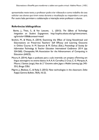 Educreations e ShowMe: para transformar o tablet num quadro virtual - Adelina Moura | 113 |
apresentadas neste texto,o professor pode criar vídeoaula e como trabalho de casa
solicitar aos alunos que tirem notas durante a visualização ou respondam a um quiz.
Por outro lado permitem a colaboração e interação entre professor e alunos.
Referências bibliográficas
Banitt, J., Theis, S., & Van Leeuwe, L. (2013). The Effects of Technology
Integration on Student Engagement. http://sophia.stkate.edu/cgi/viewcontent.
cgi?article=1006&context=maed
Ibrahim, M., & Watts, A. (2014). Examining the Effect of Using Voicethread and
Educreations on Preservice Teachers’ Self Efficacy and Learning Outcome
in Online Course. In M. Searson & M. Ochoa (Eds.), Proceedings of Society for
Information Technology & Teacher Education International Conference 2014 (pp.
554-560). Chesapeake, VA: Association for the Advancement of Computing in
Education (AACE).
Moura,A. (2014).Apps e podcasts para a aula invertida: um projeto eTwinning em
língua estrangeira no ensino básico. In A.A.A. Carvalho, S. Cruz, C. G. Marques,A.
Moura, I. Santos (orgs), Atas do 2.º Encontro sobre Jogos e Mobile Learning (pp. 345-
351). Braga: CIEd.
Pilgrim, J., Bledsoe, C., & Reily, S. (2012). New technologies in the classroom. Delta
Kappa Gamma Bulletin, 78(4), 16-22.
 