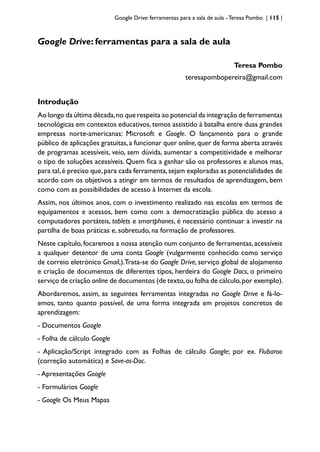 Google Drive: ferramentas para a sala de aula -Teresa Pombo | 115 |
Google Drive: ferramentas para a sala de aula
Teresa Pombo
teresapombopereira@gmail.com
Introdução
Ao longo da última década,no que respeita ao potencial da integração de ferramentas
tecnológicas em contextos educativos, temos assistido à batalha entre duas grandes
empresas norte-americanas: Microsoft e Google. O lançamento para o grande
público de aplicações gratuitas,a funcionar quer online,quer de forma aberta através
de programas acessíveis, veio, sem dúvida, aumentar a competitividade e melhorar
o tipo de soluções acessíveis. Quem fica a ganhar são os professores e alunos mas,
para tal,é preciso que,para cada ferramenta,sejam exploradas as potencialidades de
acordo com os objetivos a atingir em termos de resultados de aprendizagem, bem
como com as possibilidades de acesso à Internet da escola.
Assim, nos últimos anos, com o investimento realizado nas escolas em termos de
equipamentos e acessos, bem como com a democratização pública do acesso a
computadores portáteis, tablets e smartphones, é necessário continuar a investir na
partilha de boas práticas e, sobretudo, na formação de professores.
Neste capítulo, focaremos a nossa atenção num conjunto de ferramentas, acessíveis
a qualquer detentor de uma conta Google (vulgarmente conhecido como serviço
de correio eletrónico Gmail,).Trata-se do Google Drive, serviço global de alojamento
e criação de documentos de diferentes tipos, herdeira do Google Docs, o primeiro
serviço de criação online de documentos (de texto,ou folha de cálculo,por exemplo).
Abordaremos, assim, as seguintes ferramentas integradas no Google Drive e fá-lo-
emos, tanto quanto possível, de uma forma integrada em projetos concretos de
aprendizagem:
- Documentos Google
- Folha de cálculo Google
- Aplicação/Script integrado com as Folhas de cálculo Google; por ex. Flubaroo
(correção automática) e Save-as-Doc.
- Apresentações Google
- Formulários Google
- Google Os Meus Mapas
 