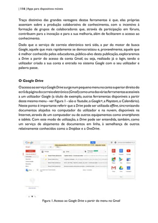 | 116 | Apps para dispositivos móveis
Traço distintivo das grandes vantagens destas ferramentas é que, elas próprias
assentam sobre a produção colaborativa de conhecimento, com o incentivo à
formação de grupos de colaboradores que, através da participação em fóruns,
contribuem para a inovação e para a sua melhoria, além de facilitarem o acesso ao
conhecimento.
Dado que o serviço de correio eletrónico terá sido, a par do motor de busca
Google, aquele que mais rapidamente se democratizou e, provavelmente, aquele que
é melhor conhecido pelos educadores, público-alvo desta publicação, exploraremos
a Drive a partir do acesso da conta Gmail, ou seja, realizado já o login, tendo o
utilizador criado a sua conta e entrado no sistema Google com o seu utilizador e
palavra passe.
O Google Drive
OacessoaoserviçoGoogleDrivesurgenumpequenomenunocantosuperiordireitodo
ecrãdapáginadocorreioeletrónico(Gmail)comoumadasváriasferramentasacessíveis
a um utilizador Google (a título de exemplo, outras ferramentas disponíveis a partir
deste mesmo menu - ver Figura 1 - são o Youtube,o Google+,a Playstore,o Calendário).
Neste ponto é importante referir que a Drive pode ser utilizada offline,sincronizando
documentos alojados no computador do utilizador e na nuvem, disponíveis na
Internet,através de um computador ou de outros equipamentos como smartphones
e tablets. Com este modo de utilização, a Drive pode ser entendida, também, como
um serviço de alojamento de documentos em linha, à semelhança de outros
relativamente conhecidos como a Dropbox e a OneDrive.
Figura 1.Acesso ao Google Drive a partir do menu no Gmail
 