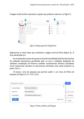 Google Drive: ferramentas para a sala de aula -Teresa Pombo | 117 |
A página inicial da Drive apresenta o aspeto que podemos observar na Figura 2.
Figura 2.Aspeto geral do Google Drive
Exploremos as várias áreas que constituem a página incial da Drive (Figura 2). A
área identificada em:
-1:correspondeaomenudeacessoàsváriasfuncionalidadesdaDrive:documentos
do utilizador, documentos partilhados pelo ou com o utilizador, fotografias do
utilizador, visualização de ficheiros acedidos recentemente, ficheiros assinalados
como importantes (estrela) ou documentos eliminados (mas ainda acessíveis na
pasta “Lixo”);
- 2: temos a área de pesquisa que permite aceder a um menu de filtros de
pesquisa (cf. Figuras 3, 3.1. 3.2. e 3.3.);
Figura 3. Menu de filtros de Pesquisa
 