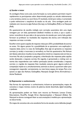 Apps para ensinar e para aprender na era mobile learnig - Ana Amélia Carvalho | 11 |
a) Sondar e testar
As sondagens feitas numa aula, numa formação ou numa palestra permitem inquirir
rapidamente os participantes sobre determinada posição ou atitude relativamente
a uma temática, evento ou ocorrência. O resultado, visível para todos, é comentado
e pode redirecionar a sequência da sessão ou da aula. Uma sondagem pode ser
realizada com recurso às apps Kahoot (Survey),no GoSoapBox (Poll) e no Nearpod
(Poll).
Os questionários de escolha múltipla com correção automática têm uma dupla
vantagem: por um lado, apresentam feedback imediato ao aluno, o que o ajuda a
tomar consciência do que sabe e do que precisa de estudar, por outro lado, podem
fornecer ao professor os resultados das respostas dos alunos, com indicação das
respostas corretas e erradas.
Escolher entre quatro opções de resposta reduz para 25% a probabilidade de acertar
ao acaso. Em alguns quizzes há a possibilidade de se apresentar uma explicação à
resposta dada, como é o caso do GoSoapBox. Esta app só apresenta as respostas
corretas (a verde) e incorretas (a vermelho), no final do questionário. No Kahoot
(em Quiz),cada aluno visualiza no seu dispositivo móvel se a resposta está correta ou
incorreta. Na sala, é projetada a pergunta, a distribuição das respostas pelas opções
sendo destacada a resposta correta. De seguida, é apresentado o ranking com os
nomes dos respondentes com melhor pontuação (sendo consideradas a resposta
correta e a rapidez de resposta). Este resultado costuma gerar alguma euforia. A
competição impõe-se e,simultaneamente,estimula os alunos a quererem saber para
conseguirem responder corretamente, no mais breve espaço de tempo. Para criar
quizzes as apps são: Kahoot, GoSoapBox, Nearpod, Google Drive (Formulários) e
Active Textbook.
b) Representar o conhecimento
Nas formas de representar o conhecimento, incluem-se apresentações, mapas de
conceitos e mapas mentais, nuvens de palavras, banda desenhada, digital storytelling
e podcasts.
As apresentações podem ser feitas com recurso ao Powtoon, Lensoo Create,
Educreations, ShowMe, Google Drive (Apresentações) e Nearpod (Slides). No
Nearpod os alunos conseguem fazer as suas anotações à medida que a apresentação
vai decorrendo.
Os mapas de conceitos são uma excelente forma de estudar,como defendeu Joseph
 