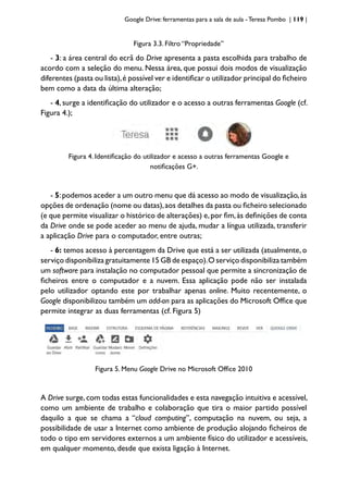 Google Drive: ferramentas para a sala de aula -Teresa Pombo | 119 |
Figura 3.3. Filtro “Propriedade”
- 3: a área central do ecrã do Drive apresenta a pasta escolhida para trabalho de
acordo com a seleção do menu. Nessa área, que possui dois modos de visualização
diferentes (pasta ou lista),é possível ver e identificar o utilizador principal do ficheiro
bem como a data da última alteração;
- 4, surge a identificação do utilizador e o acesso a outras ferramentas Google (cf.
Figura 4.);
Figura 4. Identificação do utilizador e acesso a outras ferramentas Google e
notificações G+.
- 5:podemos aceder a um outro menu que dá acesso ao modo de visualização,às
opções de ordenação (nome ou datas),aos detalhes da pasta ou ficheiro selecionado
(e que permite visualizar o histórico de alterações) e,por fim,às definições de conta
da Drive onde se pode aceder ao menu de ajuda, mudar a língua utilizada, transferir
a aplicação Drive para o computador, entre outras;
- 6: temos acesso à percentagem da Drive que está a ser utilizada (atualmente, o
serviço disponibiliza gratuitamente 15 GB de espaço).O serviço disponibiliza também
um software para instalação no computador pessoal que permite a sincronização de
ficheiros entre o computador e a nuvem. Essa aplicação pode não ser instalada
pelo utilizador optando este por trabalhar apenas online. Muito recentemente, o
Google disponibilizou também um add-on para as aplicações do Microsoft Office que
permite integrar as duas ferramentas (cf. Figura 5)
Figura 5. Menu Google Drive no Microsoft Office 2010
A Drive surge, com todas estas funcionalidades e esta navegação intuitiva e acessível,
como um ambiente de trabalho e colaboração que tira o maior partido possível
daquilo a que se chama a “cloud computing”, computação na nuvem, ou seja, a
possibilidade de usar a Internet como ambiente de produção alojando ficheiros de
todo o tipo em servidores externos a um ambiente físico do utilizador e acessíveis,
em qualquer momento, desde que exista ligação à Internet.
 