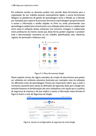 | 120 | Apps para dispositivos móveis
Em ambiente escolar, os docentes podem tirar partido desta ferramenta para a
organização do seu trabalho pessoal, eventualmente ligado a outras ferramentas
(blogues ou plataformas de gestão de aprendizagem como o Moodle ou o Edmodo,
por exemplo),para suporte do processo de ensino e aprendizagem (proporcionando
o acesso a informação e tarefas alojadas na Drive ou, ainda, promovendo uma
aprendizagem colaborativa incentivando a sua utilização pelos alunos e a colaboração
entre estes. A utilização destes ambientes traz inúmeras vantagens à colaboração
entre professores da mesma escola que, desta forma, podem organizar e produzir
toda a documentação necessária ao seu trabalho (planificações, atas, relatórios,
registos de apreciação e balanços, etc).
Figura 5-1. Menu ferramentas Google
Neste capítulo, iremos dar alguns exemplos de criação de documentos que podem
ser utilizados em ambiente educativo, ilustrados por exemplos reais de utilização
em diferentes níveis de aprendizagem. Parece-nos importante referir que, a todo o
momento,é possível estar atento às definições de segurança dado que o Google tem
evoluído bastante na familiarização dos seus utilizadores com aquilo que é a política
de segurança da empresa e do que implica o acesso à informação neste formato.A
Figura 6 ilustra a área de Segurança do Google:
Figura 6. Acesso às configurações de segurança da conta Google
 