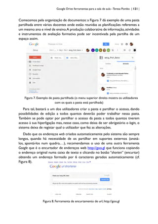 Google Drive: ferramentas para a sala de aula -Teresa Pombo | 121 |
Comecemos pela organização de documentos: a Figura 7 dá exemplo de uma pasta
partilhada entre vários docentes onde estão reunidas as planificações referentes a
um mesmo ano e nível de ensino.A produção colaborativa de informação,atividades
e instrumentos de avaliação formativa pode ser incentivada pela partilha de um
espaço assim.
Figura 7. Exemplo de pasta partilhada (o menu superior direito mostra os utilizadores
com os quais a pasta está partilhada)
Para tal, bastará a um dos utilizadores criar a pasta e partilhar o acesso, dando
possibilidades de edição a todos quantos deverão poder trabalhar nessa pasta.
Também se pode optar por partilhar o acesso da pasta a todos quantos tiverem
acesso à sua hiperligação mas, nesse caso, como deixa de ser obrigatório o login, o
sistema deixa de registar qual o utilizador que fez as alterações.
Dado que os endereços web criados automaticamente pelo sistema são sempre
longos, quando há necessidade de os partilhar em suportes externos (anotá-
los, apontá-los num quadro,…), recomendamos o uso de uma outra ferramenta
Google que é o encurtador de endereços web http://goo.gl que funciona copiando
o endereço original numa caixa de texto e clicando no botão “shorten” (encurtar)
obtendo um endereço formado por 6 caracteres gerados automaticamente (cf.
Figura 8).
Figura 8. Ferramenta de encurtamento de url, http://goo.gl
 
