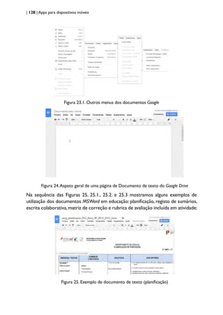 | 128 | Apps para dispositivos móveis
Figura 23.1. Outros menus dos documentos Google
Figura 24.Aspeto geral de uma página de Documento de texto do Google Drive
Na sequência das Figuras 25, 25.1., 25.2. e 25.3 mostramos alguns exemplos de
utilização dos documentos MSWord em educação: planificação, registo de sumários,
escrita colaborativa,matriz de correção e rubrica de avaliação incluída em atividade:
Figura 25. Exemplo de documento de texto (planificação)
 