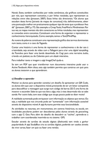 | 12 | Apps para dispositivos móveis
Novak. Estes, também conhecidos por redes semânticas, são gráficos constituídos
por nós, que representam conceitos, e por linhas rotuladas, que representam as
relações entre eles (Jonassen, 2007). Essas linhas são direcionais. “Os alunos que
estudam desta forma [através de mapas de conceitos] irão, definitivamente, obter
uma pontuação melhor em praticamente qualquer tipo de teste que o professor lhes
dê” (Jonassen,2007,p.77).São exemplo o CmapTools,FreeMind e Mindmeister.Por
sua vez,os mapas mentais não têm conectores ou linhas rotuladas,mas representam
as conexões entre conceitos. Constituem uma forma de organizar e representar o
conhecimento hierarquizado. Como exemplo, temos o Text2MindMap.
As nuvens de palavras constituem uma representação gráfica dos termos dominantes
num texto, como é o caso doTagxedo.
Contar uma história é uma forma de representar o conhecimento e de dar azo à
criatividade, seja através de vídeo com o Tellagami para criar uma digital storytelling,
do Toondoo para fazer uma banda desenhada, do Cogi para uma narrativa áudio,
criando um podcast, ou do Calaméo para um ebook interativo.
Para trabalhar texto e imagem a app ImageChef ajuda-o.
Se tem um PDF que quer transformar num documento interativo pode usar o
Active Textbook.Além disso, esta app também permite que construa um quiz para
os alunos testarem o que aprenderam.
c) Desafiar a aprender
Motivar os alunos para aprender constitui um desafio. Se apresentar um QR Code,
os alunos têm que usar o dispositivo móvel, precisando de ter um leitor compatível,
para descodificar a mensagem que surge num código de barras 2D. É uma forma de
mostrar e esconder. Sabe-se que nos leva a algo, mas à vista desarmada não se sabe
aonde. Por outro lado, com esse código que ocupa pouco pode-se dizer muito!
A realidade aumentada pode enriquecer com informação os objetos que vemos.Ou
seja, a realidade que nos circunda pode ser “aumentada” com informação acessível
através do dispositivo móvel.A app Aurasma permite essa funcionalidade.
As atividades na natureza, em monumentos, em centros históricos, na escola, em
localidades peculiares podem ser descobertas pelos alunos através de geocaching,
com a app C: Geo. Para além do desafio de descobrir as “caches”, aprende-se a
trabalhar com coordenadas inserindo-as no sistema GPS.
Estudar através de cartões de estudo digitais (flashcards) tem vindo a ganhar
popularidade.A app StudyBlue cria os cartões digitais, podendo ser usados através
de: virar cartas, fazer um quiz ou fazer uma revisão.
 
