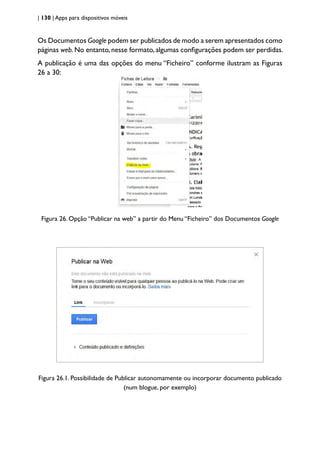 | 130 | Apps para dispositivos móveis
Os Documentos Google podem ser publicados de modo a serem apresentados como
páginas web.No entanto,nesse formato,algumas configurações podem ser perdidas.
A publicação é uma das opções do menu “Ficheiro” conforme ilustram as Figuras
26 a 30:
Figura 26. Opção “Publicar na web” a partir do Menu “Ficheiro” dos Documentos Google
Figura 26.1. Possibilidade de Publicar autonomamente ou incorporar documento publicado
(num blogue, por exemplo)
 