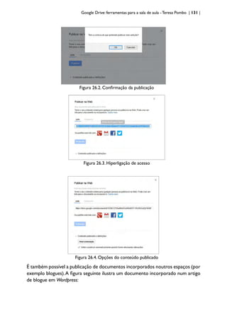 Google Drive: ferramentas para a sala de aula -Teresa Pombo | 131 |
Figura 26.2. Confirmação da publicação
Figura 26.3. Hiperligação de acesso
Figura 26.4. Opções do conteúdo publicado
É também possível a publicação de documentos incorporados noutros espaços (por
exemplo blogues).A figura seguinte ilustra um documento incorporado num artigo
de blogue em Wordpress:
 