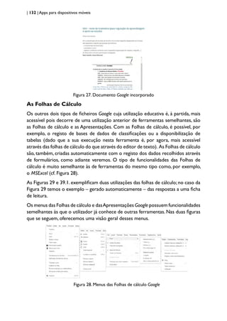 | 132 | Apps para dispositivos móveis
Figura 27. Documento Google incorporado
As Folhas de Cálculo
Os outros dois tipos de ficheiros Google cuja utilização educativa é, à partida, mais
acessível pois decorre de uma utilização anterior de ferramentas semelhantes, são
as Folhas de cálculo e as Apresentações. Com as Folhas de cálculo, é possível, por
exemplo, o registo de bases de dados de classificações ou a disponibilização de
tabelas (dado que a sua execução nesta ferramenta é, por agora, mais acessível
através das folhas de cálculo do que através do editor de texto). As Folhas de cálculo
são, também, criadas automaticamente com o registo dos dados recolhidos através
de formulários, como adiante veremos. O tipo de funcionalidades das Folhas de
cálculo é muito semelhante às de ferramentas do mesmo tipo como, por exemplo,
o MSExcel (cf. Figura 28).
As Figuras 29 e 39.1. exemplificam duas utilizações das folhas de cálculo; no caso da
Figura 29 temos o exemplo – gerado automaticamente – das respostas a uma ficha
de leitura.
Os menus das Folhas de cálculo e dasApresentações Google possuem funcionalidades
semelhantes às que o utilizador já conhece de outras ferramentas. Nas duas figuras
que se seguem, oferecemos uma visão geral desses menus.
Figura 28. Menus das Folhas de cálculo Google
 