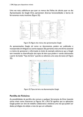 | 134 | Apps para dispositivos móveis
Uma vez mais, sublinha-se que quer os menus das Folhas de cálculo, quer os das
Apresentações do Google Drive, apresentam diversas funcionalidades e barras de
ferramentas muito intuitivas (Figura 32).
Figura 32.Alguns dos menus das apresentações Google
As apresentações Google, tal como os documentos, podem ser publicadas e
incorporadas em blogues ou outros espaços.São,portanto,mais uma forma acessível
e criativa de apresentar a informação (a título de exemplo salienta-se que a Google
tem investido na diversificação dos tipos de letra que podem ir sendo adicionados
a partir do botão “Tipo de letra” quando se seleciona uma caixa de texto (cf. Figura
33).
Figura 33.Tipos de letra nas Apresentações Google
Partilha de Ficheiros
As possibilidades de partilha são comuns a qualquer ferramenta da Drive, havendo
vários níveis como ilustraram as Figuras 34. a 34.4. Tal significa que as aplicações
Google podem ser alvo de trabalho colaborativo à distância uma vez que podem ser
dados privilégios de edição a mais do que um utilizador.
 