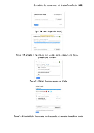 Google Drive: ferramentas para a sala de aula -Teresa Pombo | 135 |
Figura 34. Menu de partilha (início)
Figura 34.1. Criação de hiperligação para acesso a pasta ou documento (texto,
apresentação ou outro)
Figura 34.2. Níveis de acesso a pasta partilhada
Figura 34.3. Possibilidades do menu de partilha: partilha por convite (inserção de email)
 