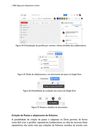 | 136 | Apps para dispositivos móveis
Figura 34.4.Visualização de partilha por convite e última atividade dos colaboradores
Figura 35. Modo de edição/acesso a um documento de texto no Google Drive
Figura 36. Possibilidade de ocultação dos menus do Google Drive
Figura 37.Acesso a detalhes de documento
Criação de Pastas e alojamento de ficheiros
A possibilidade de criação de pastas e subpastas na Drive permite, de forma
muito fácil criar e partilhar repositórios (colaborativos ou não) de recursos. Estes
repositórios não serão mais que coleções de ficheiros reunidos de acordo com
 