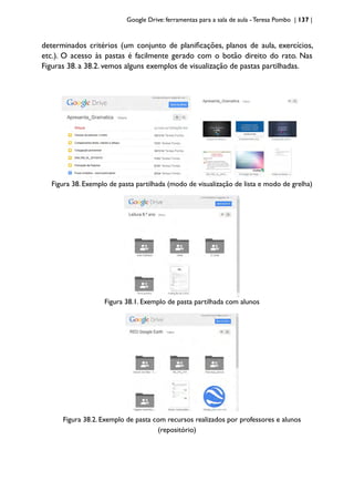 Google Drive: ferramentas para a sala de aula -Teresa Pombo | 137 |
determinados critérios (um conjunto de planificações, planos de aula, exercícios,
etc.). O acesso às pastas é facilmente gerado com o botão direito do rato. Nas
Figuras 38. a 38.2. vemos alguns exemplos de visualização de pastas partilhadas.
Figura 38. Exemplo de pasta partilhada (modo de visualização de lista e modo de grelha)
Figura 38.1. Exemplo de pasta partilhada com alunos
Figura 38.2. Exemplo de pasta com recursos realizados por professores e alunos
(repositório)
 