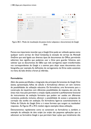 | 138 | Apps para dispositivos móveis
Figura 38.3 - Modo de visualização de pastas (inclui subpastas e documentos) do Google
Drive
Parece-nos importante recordar que o Google Drive pode ser utilizado apenas como
qualquer outro serviço de Cloud Computing (à exceção do serviço da Microsoft
OneDrive que está ligado aos diversos tipos de documentos do Office, permitindo
editá-los). Isso significa que podemos usar a Drive para guardar ficheiros, sem
solicitar que os documentos do Office que nela carregamos sejam transformados
nos correspondentes do Google e a usemos para alojar esses documentos e/ou
fotografias, por exemplo.As definições de carregamento da Drive estão acessíveis
no menu do lado direito e foram já referidas.
Formulários
Além das pastas partilhadas, a integração das principais ferramentas do Google Drive
(texto, apresentação, folhas de cálculo e formulários) oferece um sem número
de possibilidades de utilização educativa. Os formulários, uma ferramenta para a
construção de inquéritos com diferentes possibilidades de resposta, são uma das
áreas mais ricas pois permitem a criação rápida, acessível e perfeitamente funcional
de instrumentos de avaliação formativa que podem ser usados em diferentes
contextos, podendo, inclusive, oferecer a possibilidade de acesso a propostas de
correção das tarefas em avaliação. Os formulários ligam-se automaticamente às
Folhas de Cálculo do Google Drive e é nesse formato que surgem os resultados/
respostas. As Figuras 39. a 39.3. revelam alguns exemplos dessa utilização.
Demonstremos rapidamente como se constroem os formulários e, também, o
exemplo da utilização de dois scripts (os scripts são pequenas aplicações que se
adicionam ao formulário Google e que permitem fazer ações que inicialmente não
 