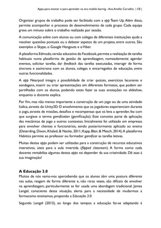 Apps para ensinar e para aprender na era mobile learnig - Ana Amélia Carvalho | 13 |
Organizar grupos de trabalho pode ser facilitado com a app Team Up.Além disso,
permite acompanhar o processo de desenvolvimento de cada grupo. Cada equipa
grava um minuto sobre o trabalho realizado por sessão.
A comunicação online com alunos ou com colegas de diferentes instituições ajuda a
resolver questões pontuais ou a debater aspetos de um projeto, entre outros. São
exemplos o Skype, o Google Hangouts e oViber.
A plataforma Edmodo,versão educativa do Facebook,permite a realização de tarefas
habituais numa plataforma de gestão de aprendizagem, nomeadamente: agendar
eventos, solicitar tarefas, dar feedback das tarefas executadas, interagir de forma
síncrona e assíncrona com os alunos, colegas e encarregados de educação, entre
outras funcionalidades.
A app Nearpod integra a possibilidade de criar quizzes, exercícios lacunares e
sondagens, inserir ou criar apresentações em diferentes formatos, que podem ser
partilhadas com os alunos, podendo estes fazer as suas anotações no slideshow,
enquanto o docente explica.
Por fim, mas não menos importante a construção de um jogo ou de uma atividade
lúdica,através do Unity3D.O envolvimento que os jogadores experienciam durante
o jogo, através de missões, desafios e recompensas que os leva a aprender, fez com
que surgisse o termo gamification (gamificação). Este conceito parte da aplicação
das mecânicas de jogo a outros contextos. Inicialmente foi utilizado em empresas
para envolver clientes e funcionários, sendo posteriormente aplicado ao ensino
(Deterding, Dixon, Khaled, & Nacke, 2011; Kapp, Blair, & Mesch, 2014).A plataforma
Habitica permite ao professor ou formador gamificar as tarefas letivas.
Muitas destas apps podem ser utilizadas para a construção de recursos educativos
interativos, úteis para a aula invertida (flipped classroom). A forma como cada
docente rentabiliza algumas destas apps vai depender da sua criatividade. Dê asas à
sua imaginação!
A Educação 3.0
Muitos de nós vamo-nos apercebendo que os alunos têm uma postura diferente
nas aulas, reagem de forma diferente e, não raras vezes, são difíceis de envolver
na aprendizagem, particularmente se for usada uma abordagem tradicional. James
Lengel, consciente dessa situação, alerta para a necessidade de mudarmos a
formacomo ensinamos, propondo a Educação 3.0.
Segundo Lengel (2013), ao longo dos tempos a educação foi-se adaptando à
 