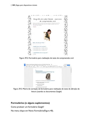 | 140 | Apps para dispositivos móveis
Figura 39.2. Formulário para realização de teste de compreensão oral
Figura 39.3. Matriz de correção de formulário para realização de teste de aferição de
leitura (usando os documentos Google)
Formulários (e alguns suplementos)
Como produzir um formulário Google?
No menu clique em Novo: Formulário(Figura 40).
 