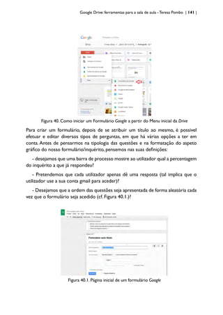Google Drive: ferramentas para a sala de aula -Teresa Pombo | 141 |
Figura 40. Como iniciar um Formulário Google a partir do Menu inicial da Drive
Para criar um formulário, depois de se atribuir um título ao mesmo, é possivel
efetuar e editar diversos tipos de perguntas, em que há várias opções a ter em
conta. Antes de pensarmos na tipologia das questões e na formatação do aspeto
gráfico do nosso formulário/inquérito, pensemos nas suas definições:
- desejamos que uma barra de processo mostre ao utilizador qual a percentagem
do inquérito a que já respondeu?
- Pretendemos que cada utilizador apenas dê uma resposta (tal implica que o
utilizador use a sua conta gmail para aceder)?
- Desejamos que a ordem das questões seja apresentada de forma aleatória cada
vez que o formulário seja acedido (cf. Figura 40.1.)?
Figura 40.1. Página inicial de um formulário Google
 
