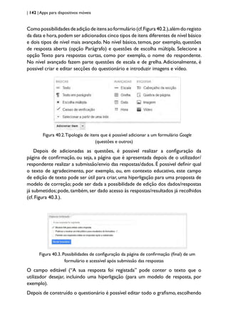 | 142 | Apps para dispositivos móveis
Como possibilidades de adição de itens ao formulário (cf.Figura 40.2.),além do registo
da data e hora,podem ser adicionados cinco tipos de itens diferentes de nível básico
e dois tipos de nível mais avançado. No nível básico, temos, por exemplo, questões
de resposta aberta (opção Parágrafo) e questões de escolha múltipla. Selecione a
opção Texto para respostas curtas, como por exemplo, o nome do respondente.
No nível avançado fazem parte questões de escala e de grelha. Adicionalmente, é
possivel criar e editar secções do questionário e introduzir imagens e vídeo.
Figura 40.2.Tipologia de itens que é possível adicionar a um formulário Google
(questões e outros)
Depois de adicionadas as questões, é possivel realizar a configuração da
página de confirmação, ou seja, a página que é apresentada depois de o utilizador/
respondente realizar a submissão/envio das respostas/dados. É possivel definir qual
o texto de agradecimento, por exemplo, ou, em contexto educativo, este campo
de edição de texto pode ser útil para criar, uma hiperligação para uma proposta de
modelo de correção; pode ser dada a possibilidade de edição dos dados/respostas
já submetidos; pode, também, ser dado acesso às respostas/resultados já recolhidos
(cf. Figura 40.3.).
Figura 40.3. Possibilidades de configuração da página de confirmação (final) de um
formulário e acessível após submissão das respostas
O campo editável (“A sua resposta foi registada” pode conter o texto que o
utilizador desejar, incluindo uma hiperligação (para um modelo de resposta, por
exemplo).
Depois de construído o questionário é possível editar todo o grafismo, escolhendo
 