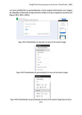 Google Drive: ferramentas para a sala de aula -Teresa Pombo | 143 |
um tema prédefinido ou personalizando o tema original, adicionando uma imagem
de cabeçalho e alterando os tipos de letra usados e os seus respetivos tamanhos (cf.
Figuras 40.4., 40.5. e 40.6.).
Figura 40.4. Possibilidades de alteração do tema do formulário Google
Figura 40.5. Possibilidades de personalização do tema do formulário Google
Figura 40.6. Possibilidades de personalização do tema do formulário Google (tipo de letra,
etc.)
 