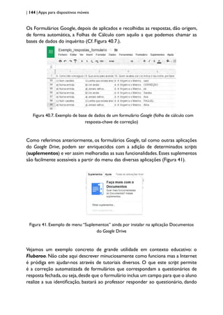 | 144 | Apps para dispositivos móveis
Os Formulários Google, depois de aplicados e recolhidas as respostas, dão origem,
de forma automática, a Folhas de Cálculo com aquilo a que podemos chamar as
bases de dados do inquérito (Cf. Figura 40.7.).
Figura 40.7. Exemplo de base de dados de um formulário Google (folha de cálculo com
resposta-chave de correção)
Como referimos anteriormente, os formulários Google, tal como outras aplicações
do Google Drive, podem ser enriquecidos com a adição de determinados scripts
(suplementos) e ver assim melhoradas as suas funcionalidades. Esses suplementos
são facilmente acessíveis a partir do menu das diversas aplicações (Figura 41).
Figura 41. Exemplo de menu “Suplementos” ainda por instalar na aplicação Documentos
do Google Drive
Vejamos um exemplo concreto de grande utilidade em contexto educativo: o
Flubaroo. Não cabe aqui descrever minuciosamente como funciona mas a Internet
é pródiga em ajudar-nos através de tutoriais diversos. O que este script permite
é a correção automatizada de formulários que correspondam a questionários de
resposta fechada,ou seja,desde que o formulário inclua um campo para que o aluno
realize a sua identificação, bastará ao professor responder ao questionário, dando
 