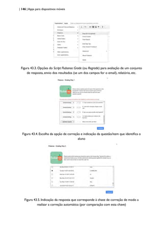 | 146 | Apps para dispositivos móveis
Figura 43.3. Opções do Script Flubaroo: Grade (ou Regrade) para avaliação de um conjunto
de resposta, envio dos resultados (se um dos campos for o email), relatório, etc.
Figura 43.4. Escolha da opção de correção e indicação da questão/item que identifica o
aluno
Figura 43.5. Indicação da resposta que corresponde à chave de correção de modo a
realizar a correção automática (por comparação com esta chave)
 