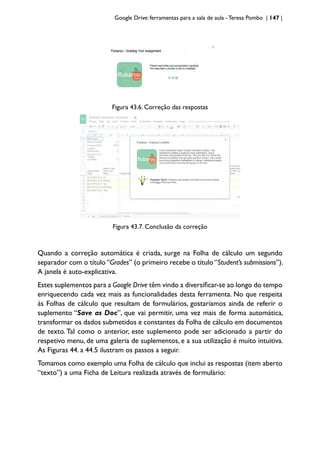 Google Drive: ferramentas para a sala de aula -Teresa Pombo | 147 |
Figura 43.6. Correção das respostas
Figura 43.7. Conclusão da correção
Quando a correção automática é criada, surge na Folha de cálculo um segundo
separador com o título “Grades” (o primeiro recebe o título “Student’s submissions”).
A janela é auto-explicativa.
Estes suplementos para a Google Drive têm vindo a diversificar-se ao longo do tempo
enriquecendo cada vez mais as funcionalidades desta ferramenta. No que respeita
às Folhas de cálculo que resultam de formulários, gostaríamos ainda de referir o
suplemento “Save as Doc”, que vai permitir, uma vez mais de forma automática,
transformar os dados submetidos e constantes da Folha de cálculo em documentos
de texto. Tal como o anterior, este suplemento pode ser adicionado a partir do
respetivo menu, de uma galeria de suplementos, e a sua utilização é muito intuitiva.
As Figuras 44. a 44.5 ilustram os passos a seguir.
Tomamos como exemplo uma Folha de cálculo que inclui as respostas (item aberto
“texto”) a uma Ficha de Leitura realizada através de formulário:
 